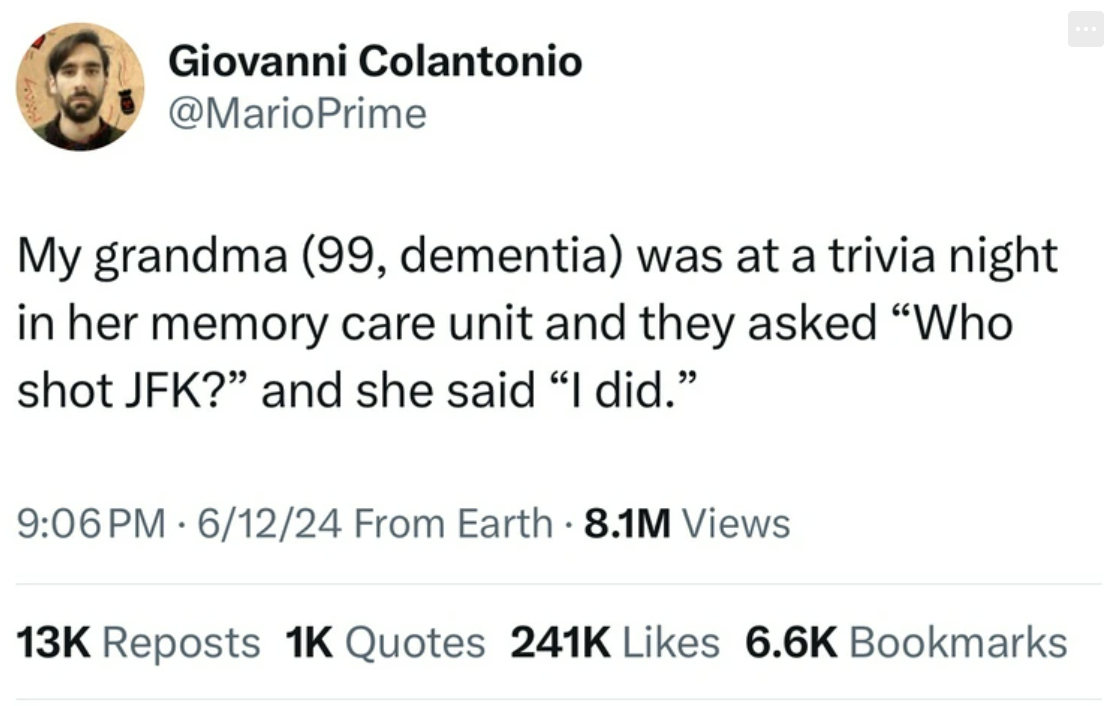 screenshot - Giovanni Colantonio My grandma 99, dementia was at a trivia night in her memory care unit and they asked "Who shot Jfk?" and she said "I did." Pm 61224 From Earth 8.1M Views 13K Reposts 1K Quotes Bookmarks